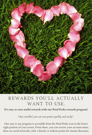 Heart-shaped pink flower petals arranged on green grass above text promoting a rewards program. The text reads, "Rewards you'll actually want to use. It's easy to earn useful rewards with our Petal Perks rewards program! Once enrolled, you can earn points quickly and easily! Our easy-to-use program is accessible from the Petal Perks icon in the lower right portion of your screen. From there, you can review your account status, share on social networks, refer a friend, or redeem points for instant discounts.